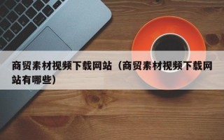 乐陵商贸素材视频下载网站（商贸素材视频下载网站有哪些）
