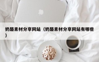 乐陵奶酪素材分享网站（奶酪素材分享网站有哪些）